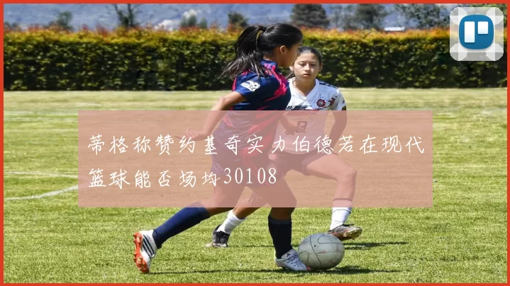 蒂格称赞约基奇实力伯德若在现代篮球能否场均30108
