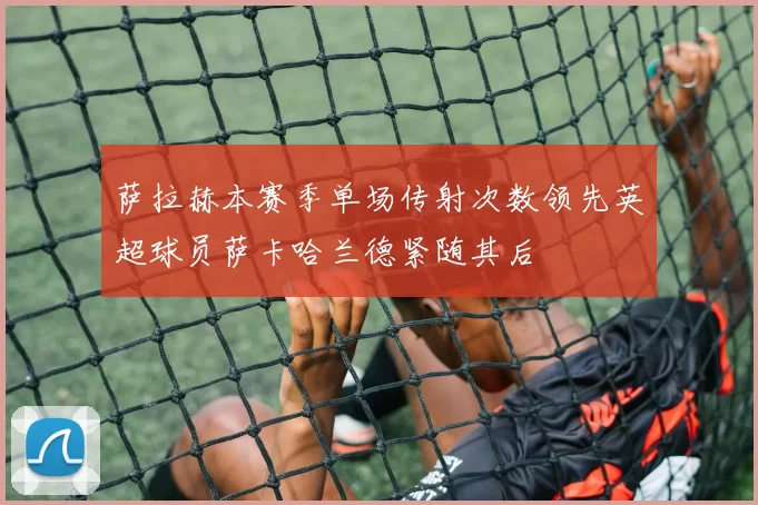 萨拉赫本赛季单场传射次数领先英超球员萨卡哈兰德紧随其后