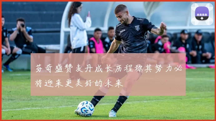 芬奇盛赞麦丹成长历程称其努力必将迎来更美好的未来