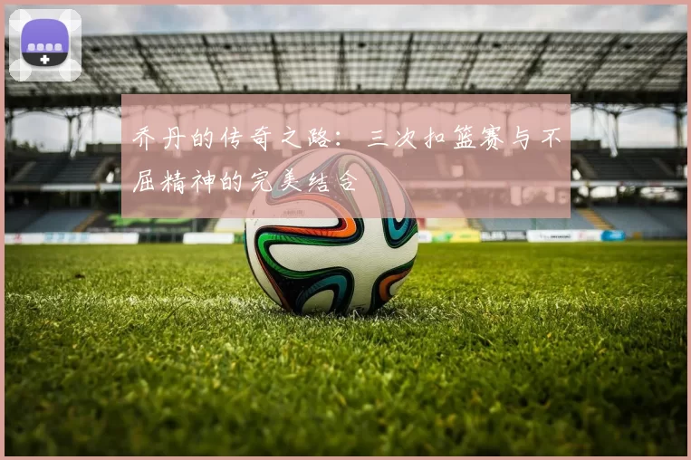 乔丹的传奇之路：三次扣篮赛与不屈精神的完美结合