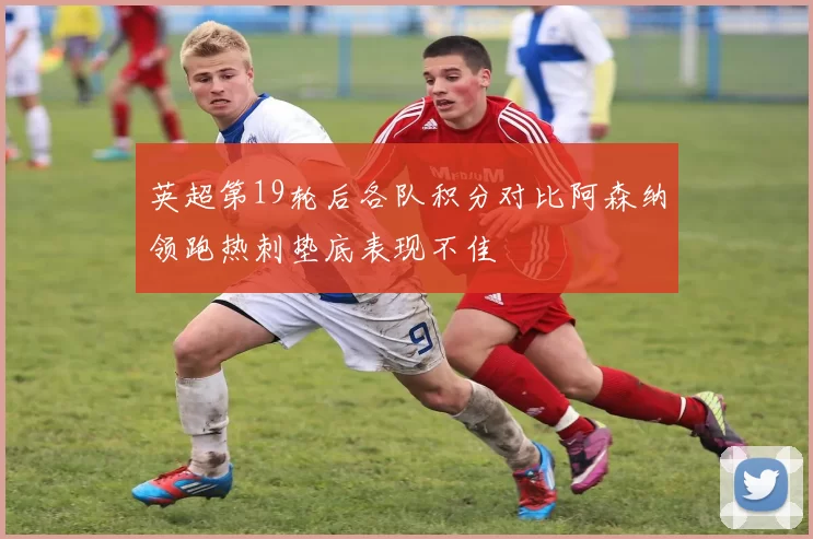 英超第19轮后各队积分对比阿森纳领跑热刺垫底表现不佳