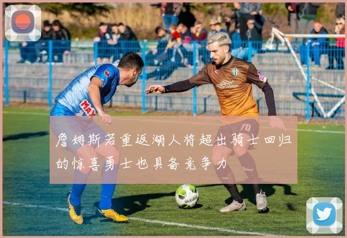詹姆斯若重返湖人将超出骑士回归的惊喜勇士也具备竞争力