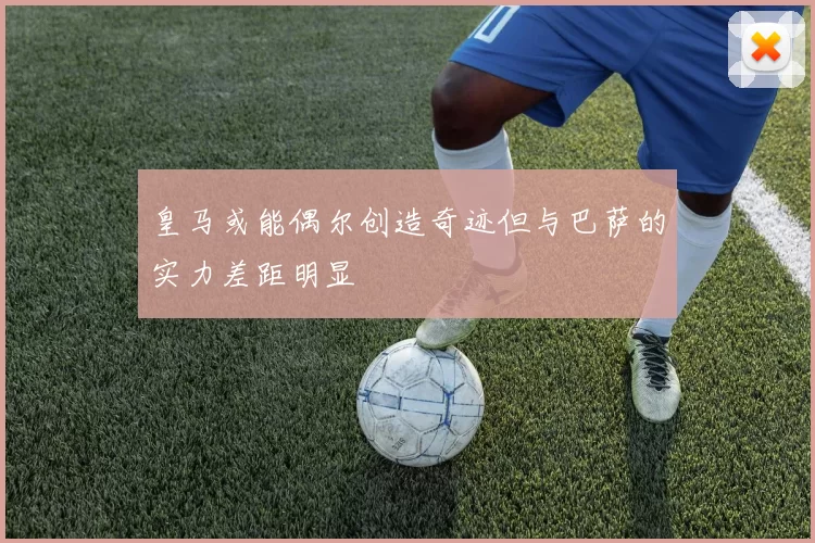 皇马或能偶尔创造奇迹但与巴萨的实力差距明显