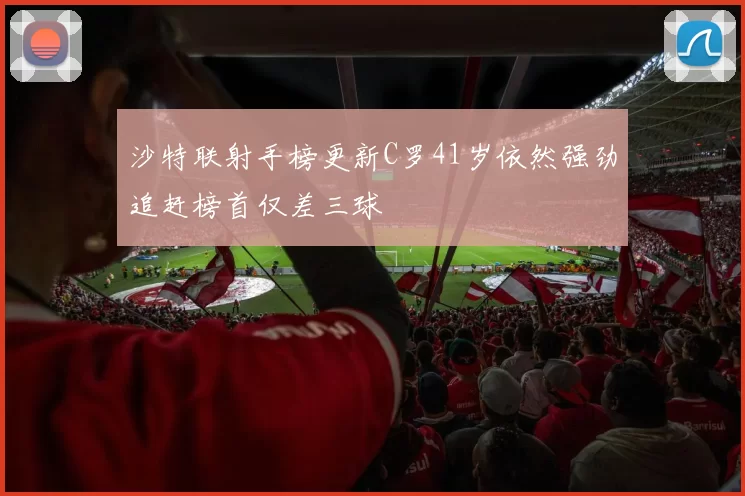 沙特联射手榜更新C罗41岁依然强劲追赶榜首仅差三球