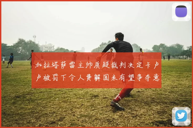 加拉塔萨雷主帅质疑裁判决定卡卢卢被罚下令人费解国米有望争夺意甲冠军