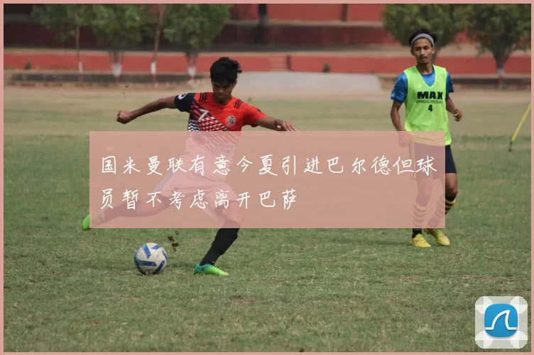 国米曼联有意今夏引进巴尔德但球员暂不考虑离开巴萨