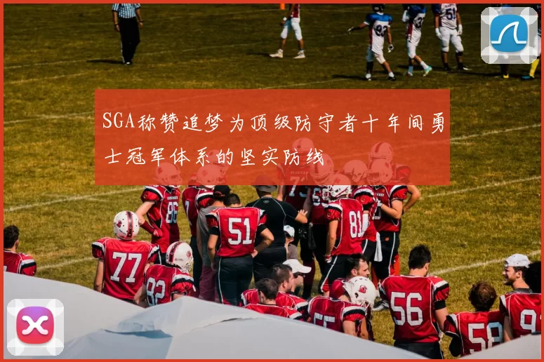 SGA称赞追梦为顶级防守者十年间勇士冠军体系的坚实防线