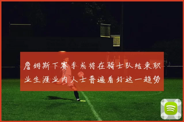 詹姆斯下赛季或将在骑士队结束职业生涯业内人士普遍看好这一趋势