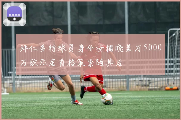 拜仁多特球员身价榜揭晓莱万5000万欧元居首格策紧随其后