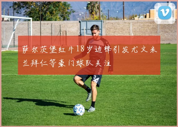 萨尔茨堡红牛18岁边锋引发尤文米兰拜仁等豪门球队关注