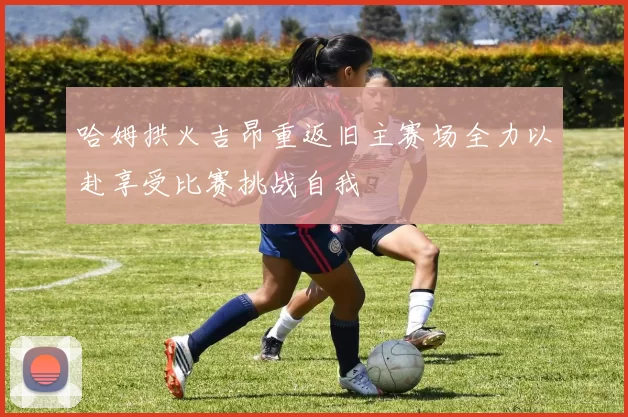 哈姆拱火吉昂重返旧主赛场全力以赴享受比赛挑战自我