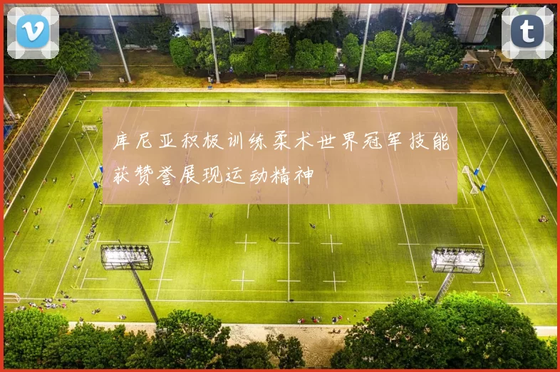 库尼亚积极训练柔术世界冠军技能获赞誉展现运动精神