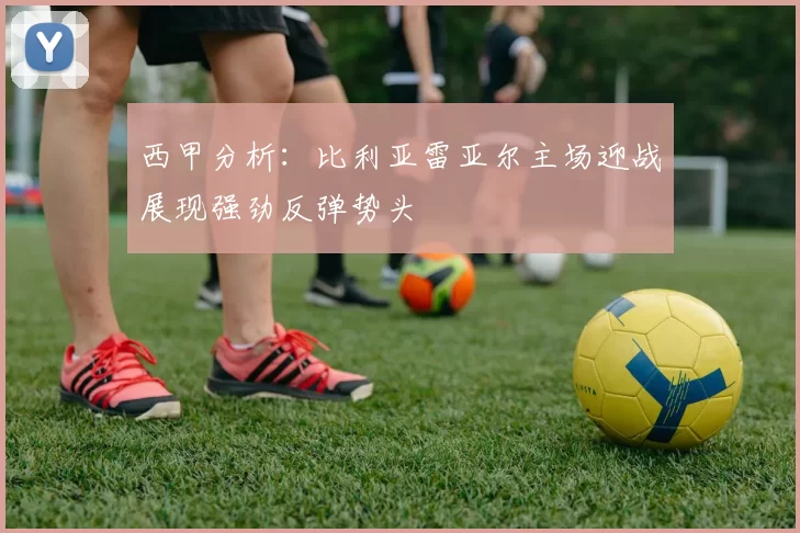 西甲分析：比利亚雷亚尔主场迎战展现强劲反弹势头
