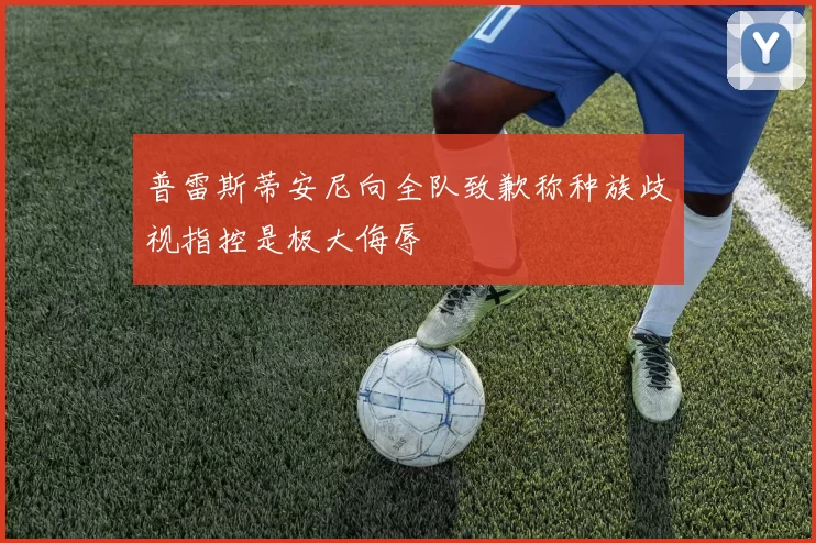 普雷斯蒂安尼向全队致歉称种族歧视指控是极大侮辱