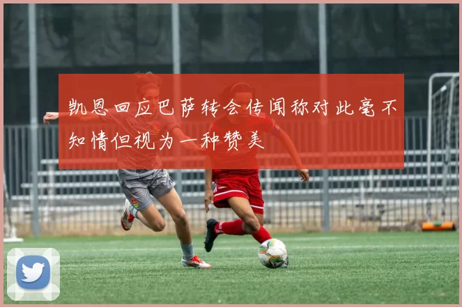 凯恩回应巴萨转会传闻称对此毫不知情但视为一种赞美