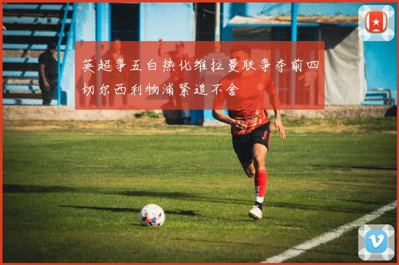 英超争五白热化维拉曼联争夺前四切尔西利物浦紧追不舍