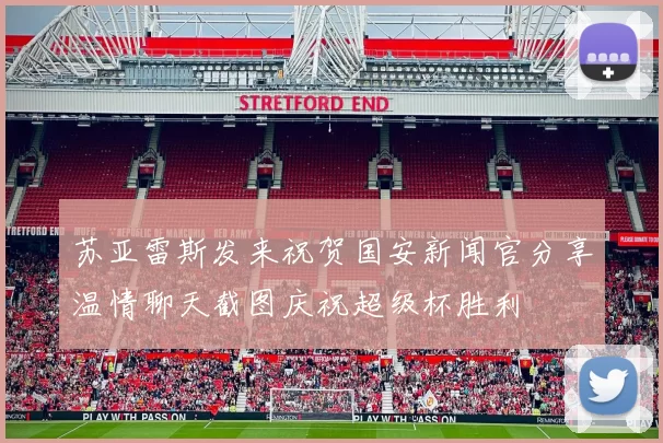 苏亚雷斯发来祝贺国安新闻官分享温情聊天截图庆祝超级杯胜利