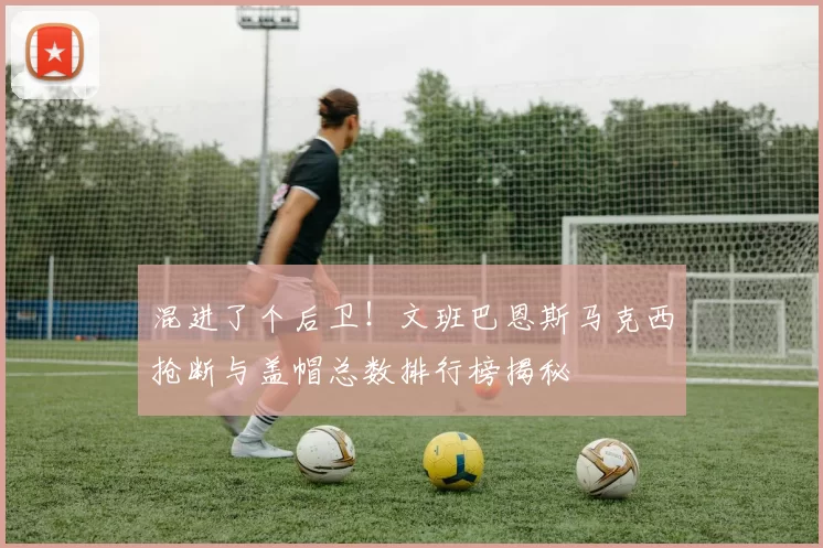 混进了个后卫！文班巴恩斯马克西抢断与盖帽总数排行榜揭秘