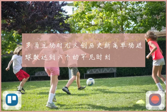 罗马主场对尤文创历史新高单场进球数达到六个的罕见时刻